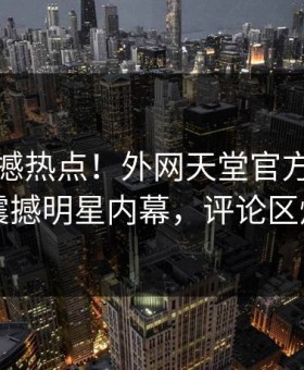 今日震撼热点！外网天堂官方独家曝光震撼明星内幕，评论区炸了