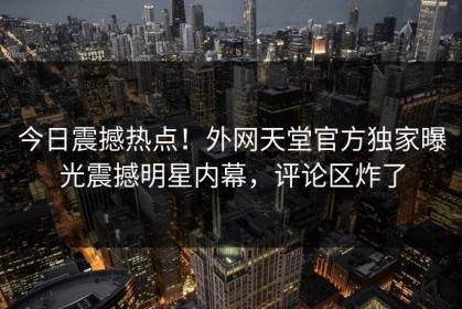 今日震撼热点！外网天堂官方独家曝光震撼明星内幕，评论区炸了