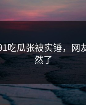 刚刚！91吃瓜张被实锤，网友：太突然了