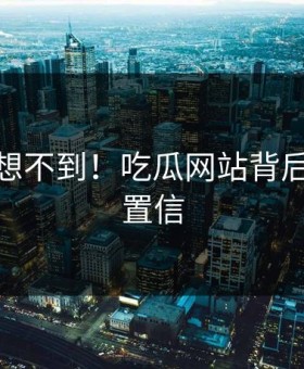 你绝对想不到！吃瓜网站背后太难以置信