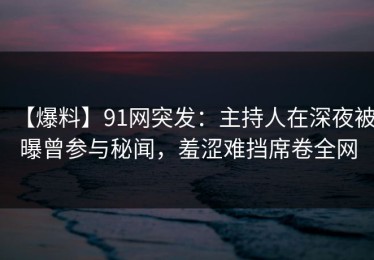 【爆料】91网突发：主持人在深夜被曝曾参与秘闻，羞涩难挡席卷全网