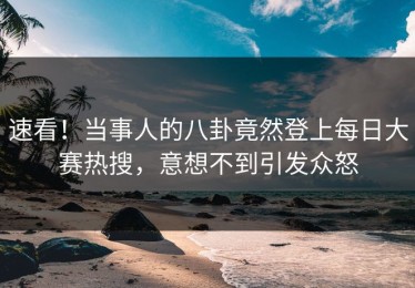 速看！当事人的八卦竟然登上每日大赛热搜，意想不到引发众怒