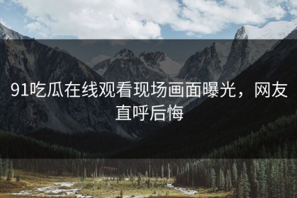 91吃瓜在线观看现场画面曝光，网友直呼后悔