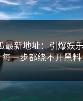 黑料吃瓜最新地址：引爆娱乐圈内幕，每一步都绕不开黑料