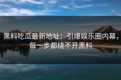 黑料吃瓜最新地址：引爆娱乐圈内幕，每一步都绕不开黑料