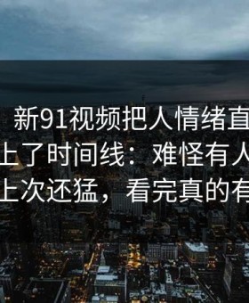 说实话，新91视频把人情绪直接拉满，突然对上了时间线：难怪有人说这一轮比上次还猛，看完真的有点堵