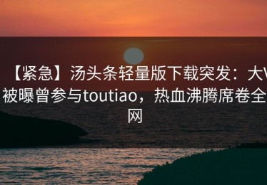 【紧急】汤头条轻量版下载突发：大V被曝曾参与toutiao，热血沸腾席卷全网