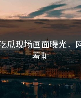91黑料吃瓜现场画面曝光，网友直呼羞耻