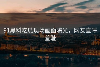 91黑料吃瓜现场画面曝光，网友直呼羞耻
