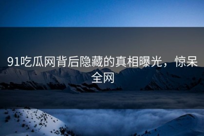 91吃瓜网背后隐藏的真相曝光，惊呆全网