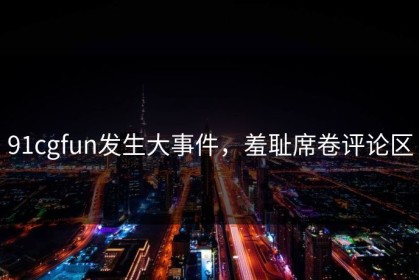 91cgfun发生大事件，羞耻席卷评论区