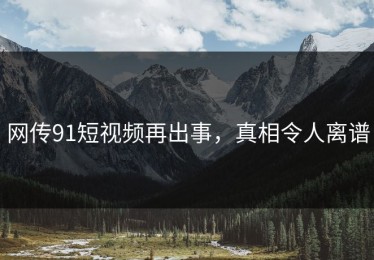 网传91短视频再出事，真相令人离谱