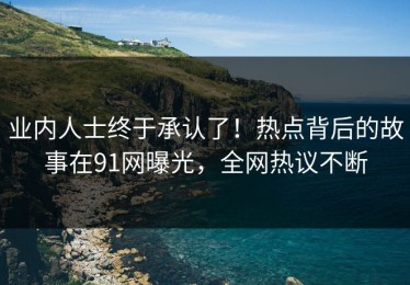 业内人士终于承认了！热点背后的故事在91网曝光，全网热议不断