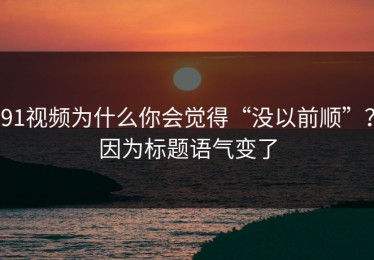 91视频为什么你会觉得“没以前顺”？因为标题语气变了