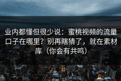 业内都懂但很少说：蜜桃视频的流量口子在哪里？别再瞎猜了，就在素材库（你会有共鸣）