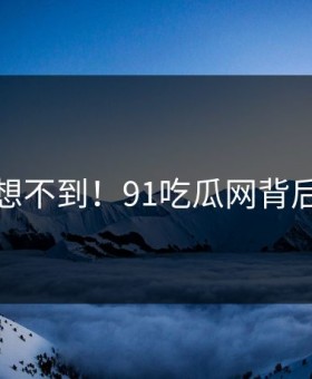 你绝对想不到！91吃瓜网背后太震惊