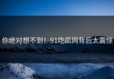 你绝对想不到！91吃瓜网背后太震惊