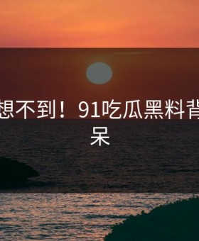 你绝对想不到！91吃瓜黑料背后太惊呆