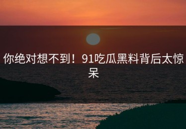 你绝对想不到！91吃瓜黑料背后太惊呆