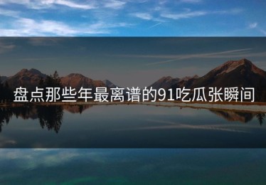 盘点那些年最离谱的91吃瓜张瞬间