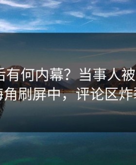 速看背后有何内幕？当事人被曝18AV，海角刷屏中，评论区炸裂
