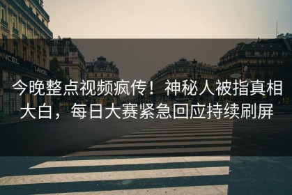 今晚整点视频疯传！神秘人被指真相大白，每日大赛紧急回应持续刷屏