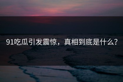 91吃瓜引发震惊，真相到底是什么？