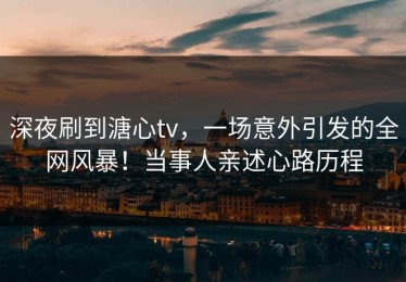 深夜刷到溏心tv，一场意外引发的全网风暴！当事人亲述心路历程
