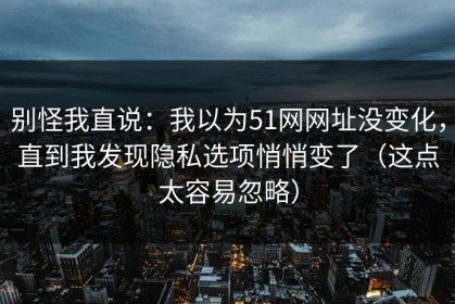 别怪我直说：我以为51网网址没变化，直到我发现隐私选项悄悄变了（这点太容易忽略）