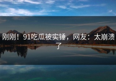 刚刚！91吃瓜被实锤，网友：太崩溃了