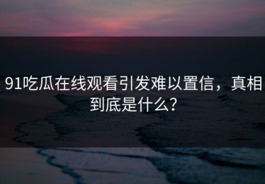 91吃瓜在线观看引发难以置信，真相到底是什么？