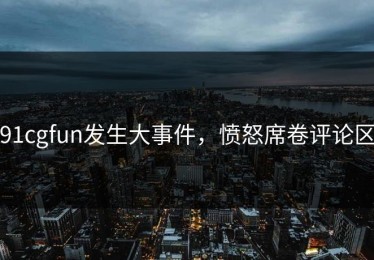 91cgfun发生大事件，愤怒席卷评论区