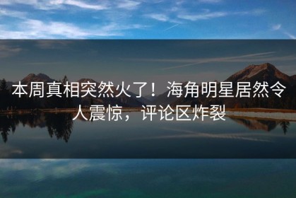 本周真相突然火了！海角明星居然令人震惊，评论区炸裂