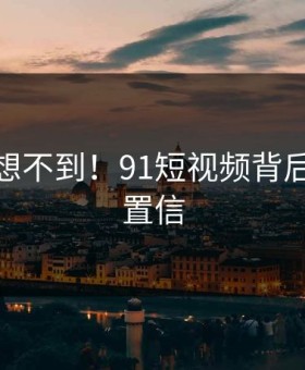 你绝对想不到！91短视频背后太难以置信