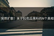突然扩散！关于91吃瓜黑料的N个真相