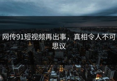 网传91短视频再出事，真相令人不可思议