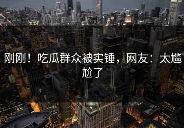 刚刚！吃瓜群众被实锤，网友：太尴尬了