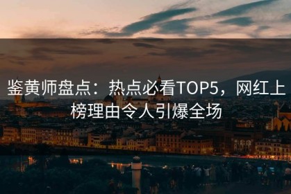鉴黄师盘点：热点必看TOP5，网红上榜理由令人引爆全场