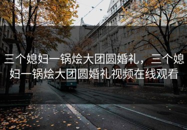 三个媳妇一锅烩大团圆婚礼，三个媳妇一锅烩大团圆婚礼视频在线观看