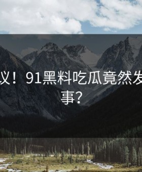 不可思议！91黑料吃瓜竟然发生这种事？