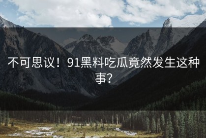 不可思议！91黑料吃瓜竟然发生这种事？