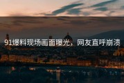 91爆料现场画面曝光，网友直呼崩溃