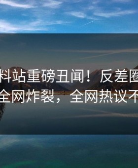 刚刚爆料站重磅丑闻！反差圈内人内幕全网炸裂，全网热议不断