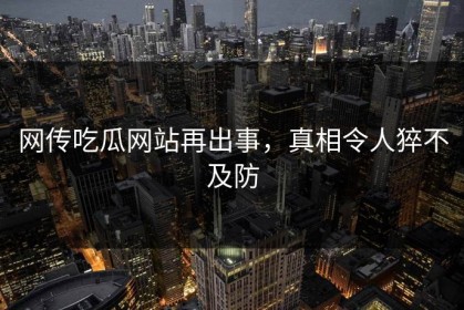 网传吃瓜网站再出事，真相令人猝不及防
