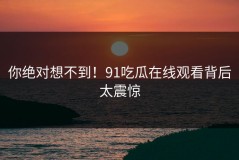 你绝对想不到！91吃瓜在线观看背后太震惊