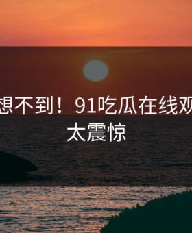 你绝对想不到！91吃瓜在线观看背后太震惊