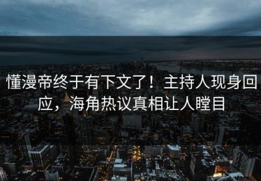 懂漫帝终于有下文了！主持人现身回应，海角热议真相让人瞠目
