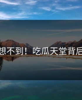 你绝对想不到！吃瓜天堂背后太后悔