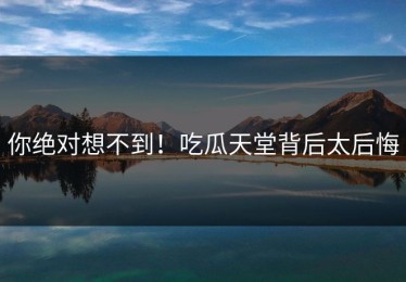 你绝对想不到！吃瓜天堂背后太后悔
