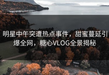 明星中午突遭热点事件，甜蜜蔓延引爆全网，糖心VLOG全景揭秘